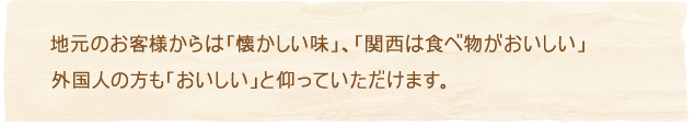 地元のお客様からは「懐かしい味」、「関西は食べ物がおいしい」外国人の方も「おいしい」と仰っていただけます。